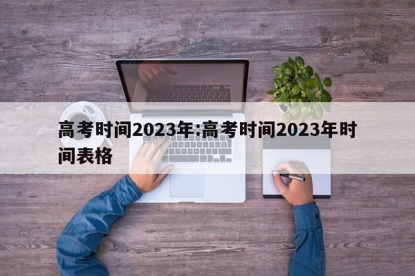 高考时间2023年:高考时间2023年时间表格
