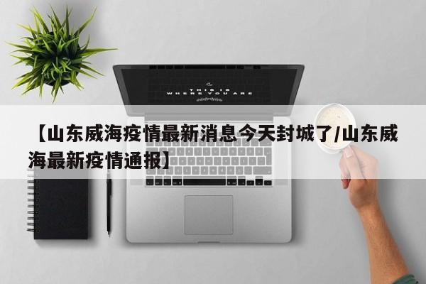 【山东威海疫情最新消息今天封城了/山东威海最新疫情通报】